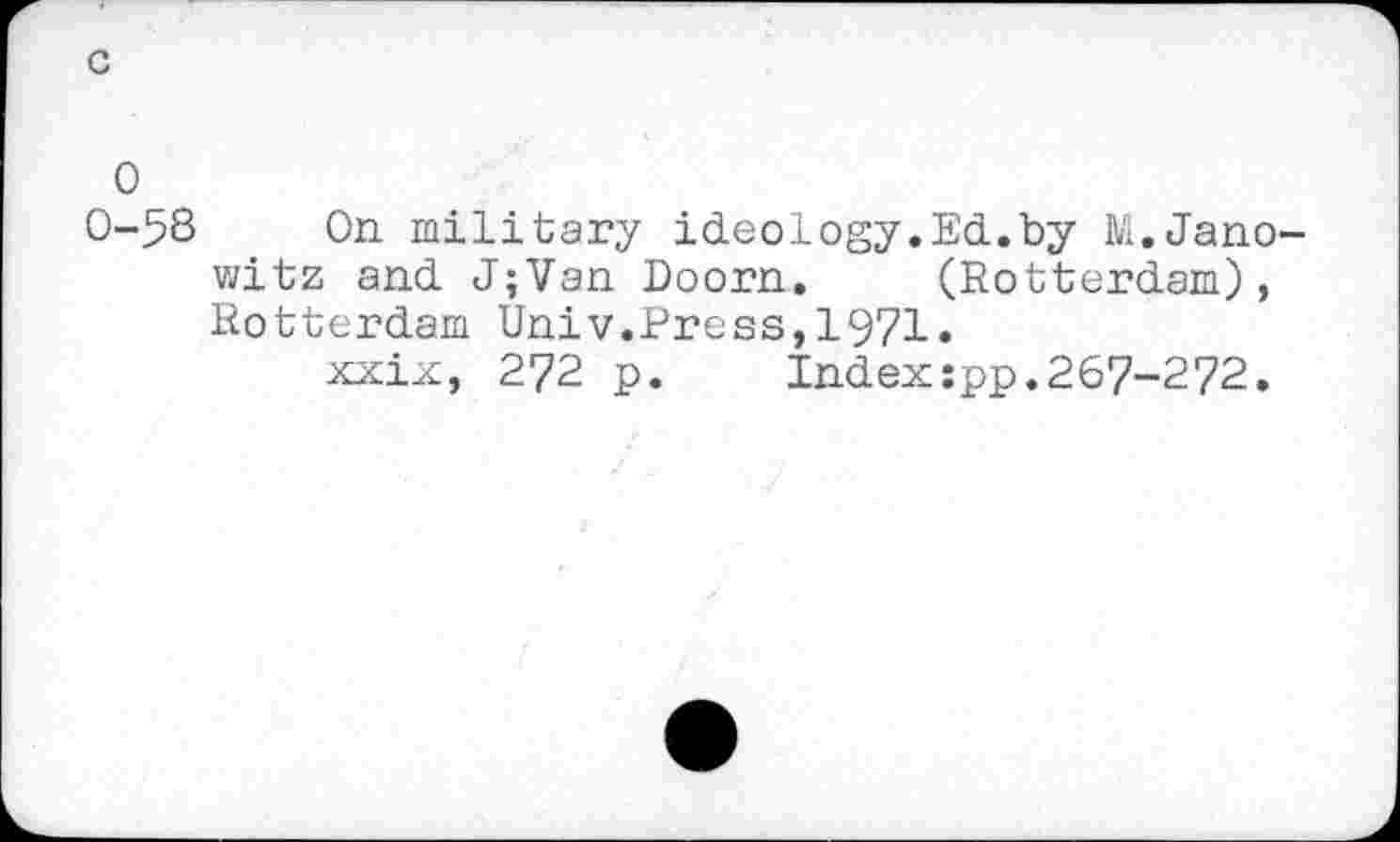 ﻿c
0
0-58 On military ideology.Ed.by M.Jano-witz and J;Van Doorn. (Rotterdam), Rotterdam Univ.Press,1971.
xxix, 272 p. Index:pp.267-272.